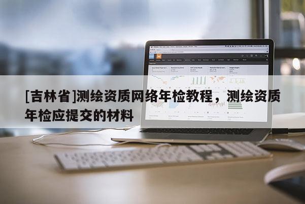 [吉林省]測繪資質網絡年檢教程，測繪資質年檢應提交的材料