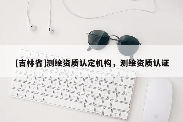 [吉林省]測繪資質認定機構，測繪資質認證