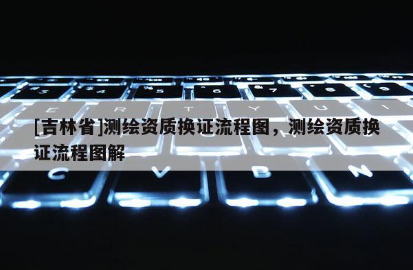 [吉林省]測繪資質(zhì)換證流程圖，測繪資質(zhì)換證流程圖解