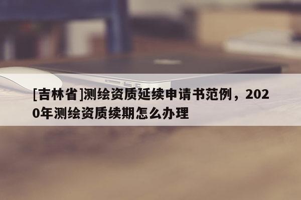 [吉林省]測繪資質延續申請書范例，2020年測繪資質續期怎么辦理