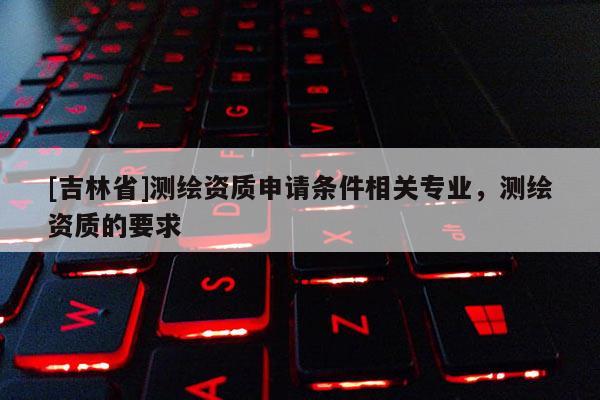 [吉林省]測繪資質(zhì)申請條件相關(guān)專業(yè)，測繪資質(zhì)的要求