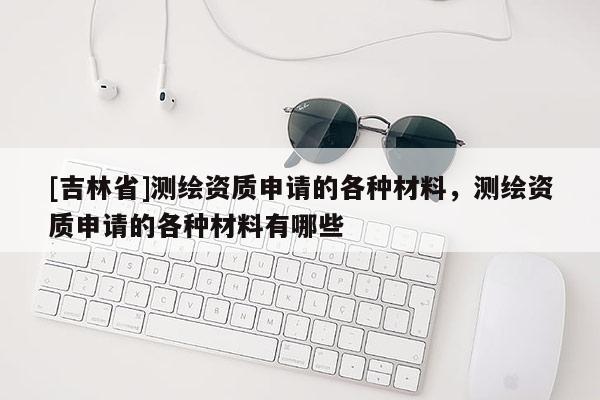 [吉林省]測繪資質申請的各種材料，測繪資質申請的各種材料有哪些