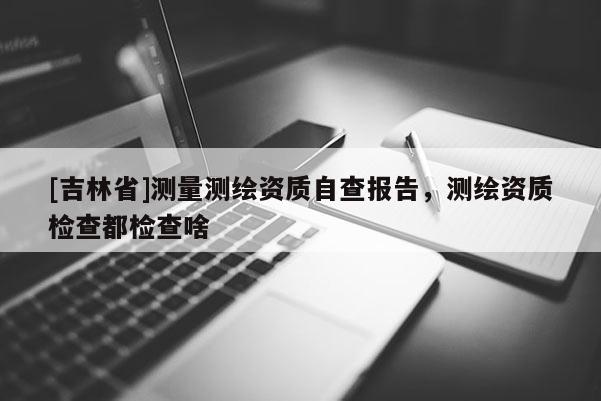 [吉林省]測量測繪資質自查報告，測繪資質檢查都檢查啥