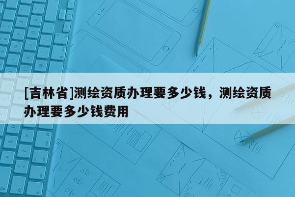 [吉林省]測繪資質辦理要多少錢，測繪資質辦理要多少錢費用