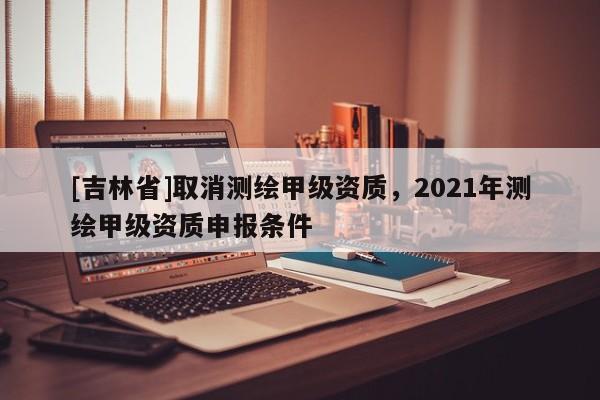 [吉林省]取消測繪甲級資質，2021年測繪甲級資質申報條件