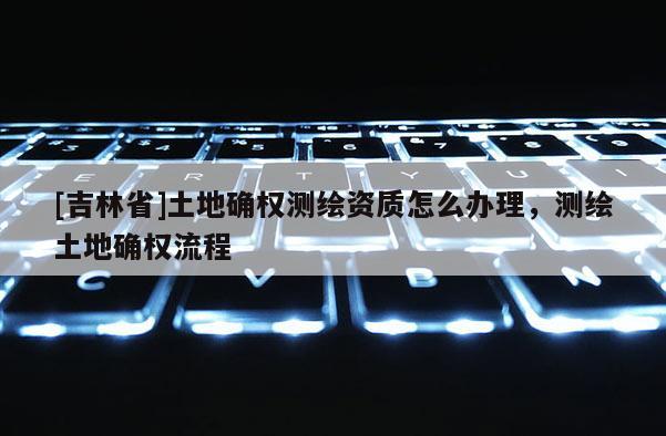 [吉林省]土地確權測繪資質怎么辦理，測繪土地確權流程