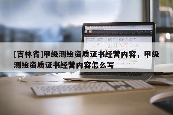 [吉林省]甲級測繪資質證書經營內容，甲級測繪資質證書經營內容怎么寫