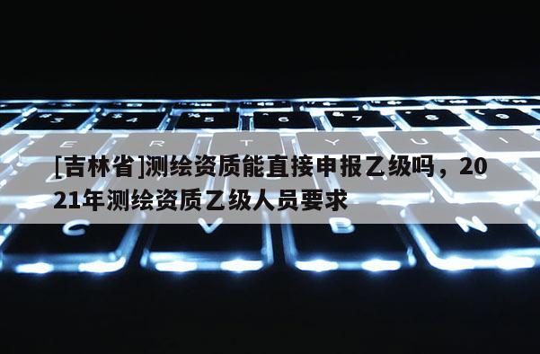 [吉林省]測繪資質能直接申報乙級嗎，2021年測繪資質乙級人員要求