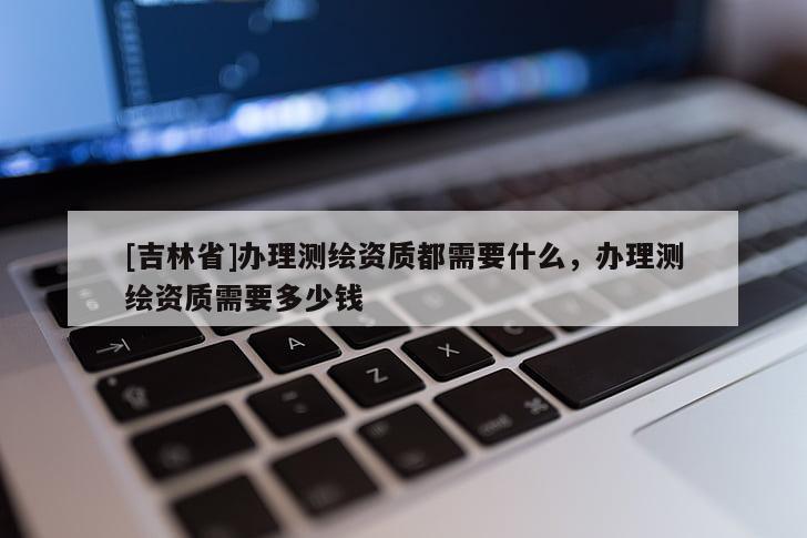 [吉林省]辦理測繪資質都需要什么，辦理測繪資質需要多少錢