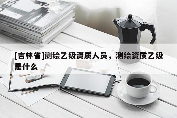 [吉林省]測繪乙級資質人員，測繪資質乙級是什么