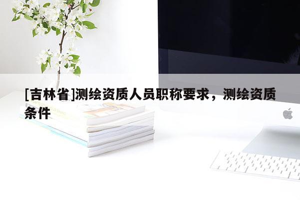 [吉林省]測繪資質人員職稱要求，測繪資質條件