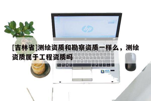 [吉林省]測繪資質(zhì)和勘察資質(zhì)一樣么，測繪資質(zhì)屬于工程資質(zhì)嗎