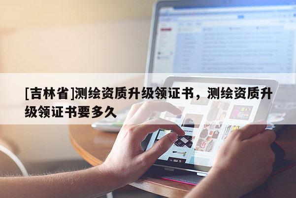 [吉林省]測繪資質升級領證書，測繪資質升級領證書要多久