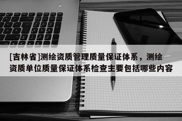 [吉林省]測繪資質管理質量保證體系，測繪資質單位質量保證體系檢查主要包括哪些內容