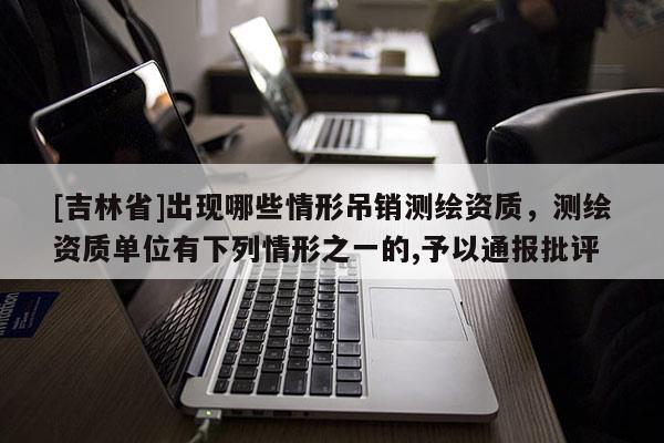 [吉林省]出現(xiàn)哪些情形吊銷測繪資質(zhì)，測繪資質(zhì)單位有下列情形之一的,予以通報批評