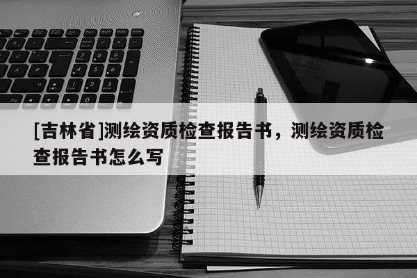 [吉林省]測繪資質檢查報告書，測繪資質檢查報告書怎么寫