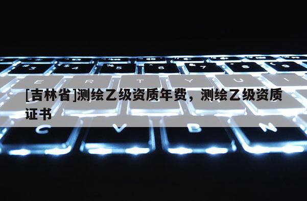 [吉林省]測繪乙級資質年費，測繪乙級資質證書