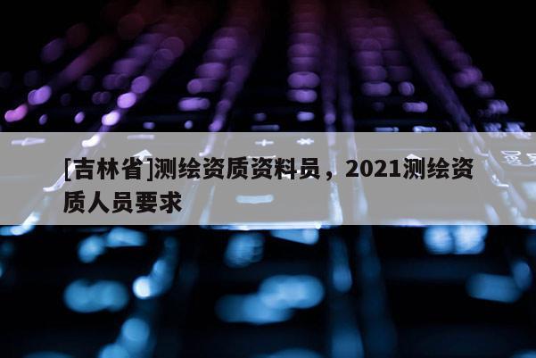 [吉林省]測繪資質資料員，2021測繪資質人員要求