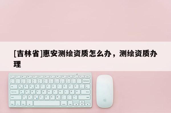 [吉林省]惠安測繪資質(zhì)怎么辦，測繪資質(zhì)辦理