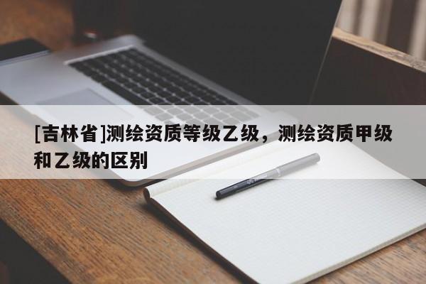 [吉林省]測(cè)繪資質(zhì)等級(jí)乙級(jí)，測(cè)繪資質(zhì)甲級(jí)和乙級(jí)的區(qū)別