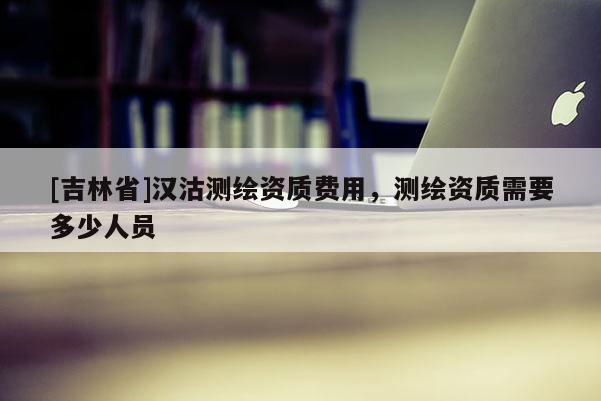 [吉林省]漢沽測繪資質費用，測繪資質需要多少人員