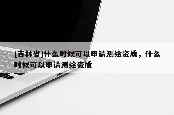 [吉林省]什么時候可以申請測繪資質，什么時候可以申請測繪資質