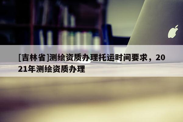 [吉林省]測(cè)繪資質(zhì)辦理托運(yùn)時(shí)間要求，2021年測(cè)繪資質(zhì)辦理
