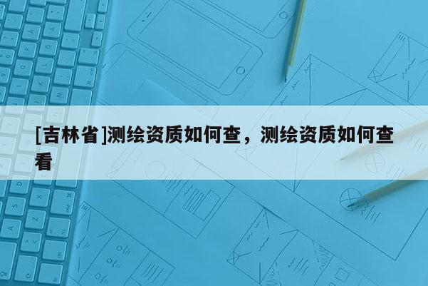 [吉林省]測繪資質(zhì)如何查，測繪資質(zhì)如何查看