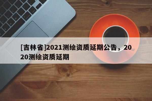 [吉林省]2021測繪資質延期公告，2020測繪資質延期