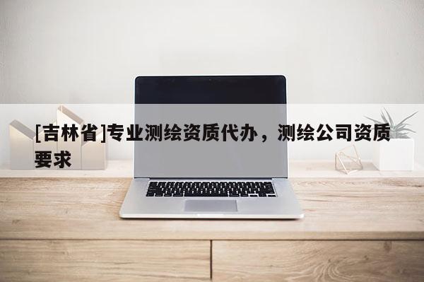 [吉林省]專業(yè)測繪資質(zhì)代辦，測繪公司資質(zhì)要求