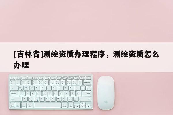[吉林省]測(cè)繪資質(zhì)辦理程序，測(cè)繪資質(zhì)怎么辦理