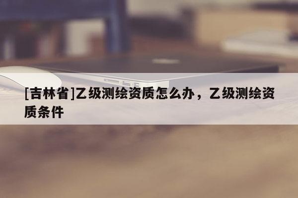 [吉林省]乙級測繪資質怎么辦，乙級測繪資質條件
