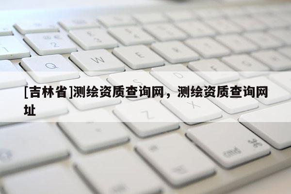 [吉林省]測繪資質查詢網，測繪資質查詢網址