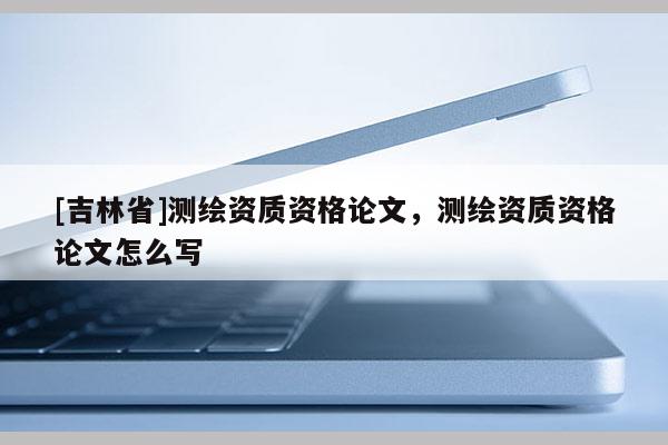 [吉林省]測繪資質(zhì)資格論文，測繪資質(zhì)資格論文怎么寫