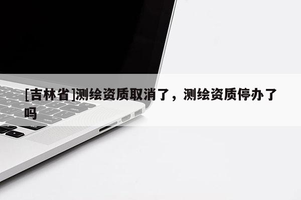 [吉林省]測繪資質取消了，測繪資質停辦了嗎