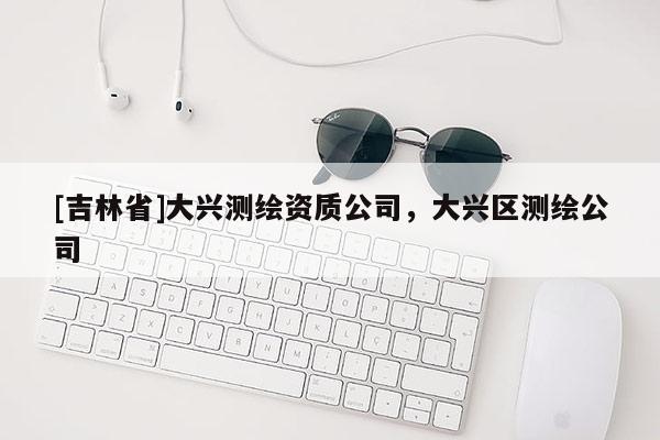 [吉林省]大興測繪資質公司，大興區測繪公司