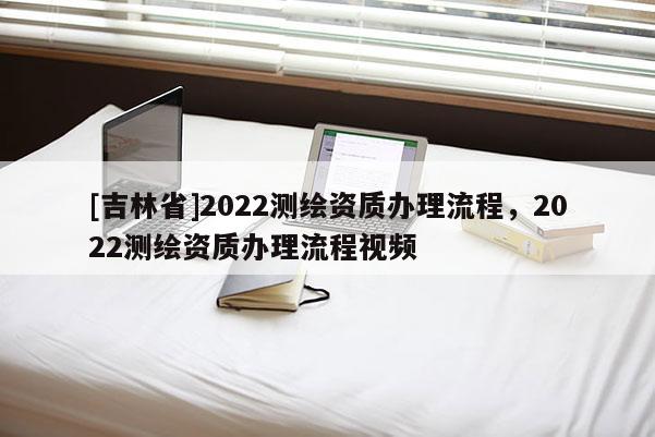 [吉林省]2022測繪資質辦理流程，2022測繪資質辦理流程視頻