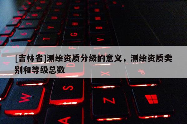 [吉林省]測繪資質分級的意義，測繪資質類別和等級總數