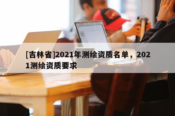 [吉林省]2021年測(cè)繪資質(zhì)名單，2021測(cè)繪資質(zhì)要求