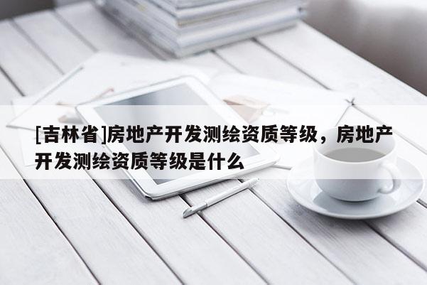 [吉林省]房地產(chǎn)開發(fā)測(cè)繪資質(zhì)等級(jí)，房地產(chǎn)開發(fā)測(cè)繪資質(zhì)等級(jí)是什么
