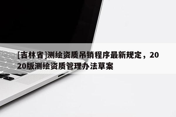 [吉林省]測繪資質吊銷程序最新規(guī)定，2020版測繪資質管理辦法草案
