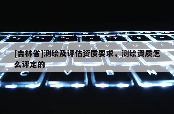 [吉林省]測繪及評估資質要求，測繪資質怎么評定的