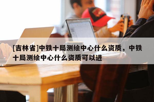 [吉林省]中鐵十局測繪中心什么資質(zhì)，中鐵十局測繪中心什么資質(zhì)可以進