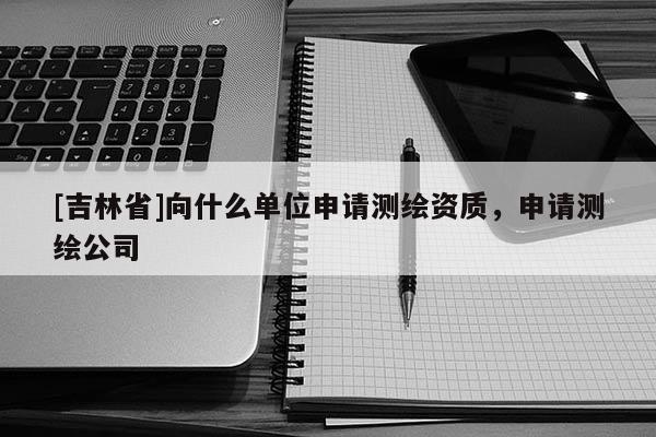 [吉林省]向什么單位申請測繪資質，申請測繪公司