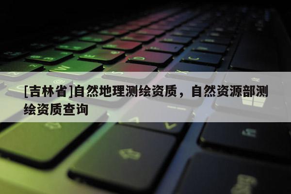 [吉林省]自然地理測繪資質，自然資源部測繪資質查詢