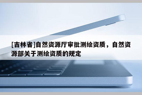 [吉林省]自然資源廳審批測繪資質，自然資源部關于測繪資質的規定