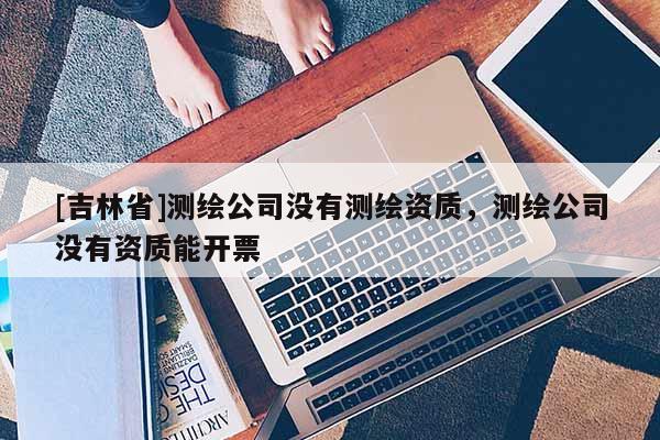 [吉林省]測繪公司沒有測繪資質，測繪公司沒有資質能開票