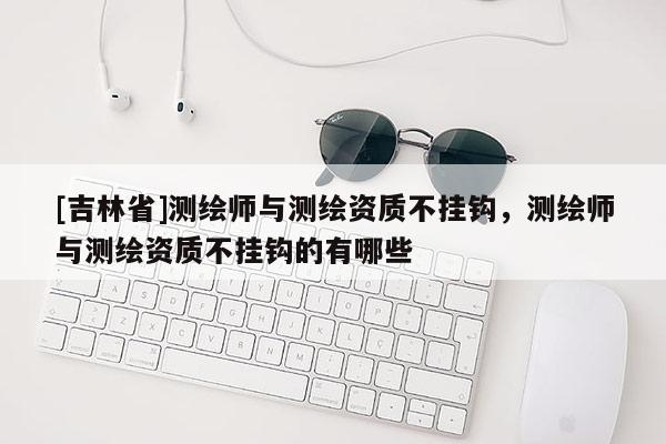 [吉林省]測繪師與測繪資質不掛鉤，測繪師與測繪資質不掛鉤的有哪些