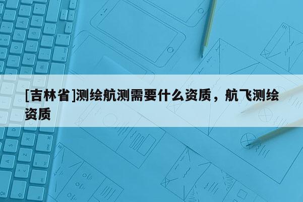 [吉林省]測繪航測需要什么資質，航飛測繪資質