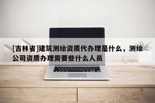 [吉林省]建筑測繪資質(zhì)代辦理是什么，測繪公司資質(zhì)辦理需要些什么人員
